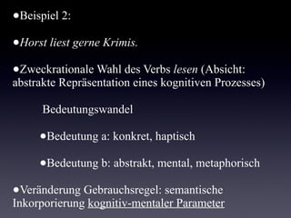 Beispiel 2:

•   Horst liest gerne Krimis.

•   Zweckrationale Wahl des Verbs lesen (Absicht: abstrakte
    Repräsentation eines kognitiven Prozesses)

    Bedeutungswandel

       •   Bedeutung a: konkret, haptisch

       •   Bedeutung b: abstrakt, mental, metaphorisch

•   Veränderung Gebrauchsregel: semantische
    Inkorporierung kognitiv-mentaler Parameter
 