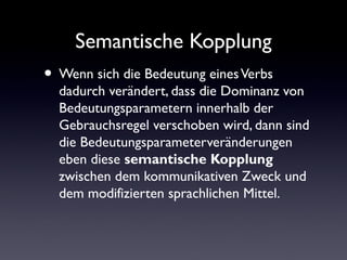 Semantische Kopplung
Wenn sich die Bedeutung eines Verbs
dadurch verändert, dass die Dominanz von
Bedeutungsparametern innerhalb der
Gebrauchsregel verschoben wird, dann sind
die Bedeutungsparameterveränderungen
eben diese semantische Kopplung
zwischen dem kommunikativen Zweck und
dem modifizierten sprachlichen Mittel.
 