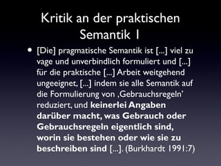 Kritik an der praktischen
        Semantik I
[Die] pragmatische Semantik ist [...] viel zu
vage und unverbindlich formuliert und [...]
für die praktische [...] Arbeit weitgehend
ungeeignet, [...] indem sie alle Semantik auf
die Formulierung von ,Gebrauchsregeln’
reduziert, und keinerlei Angaben darüber
macht, was Gebrauch oder
Gebrauchsregeln eigentlich sind, worin
sie bestehen oder wie sie zu beschreiben
sind [...]. (Burkhardt 1991:7)
 