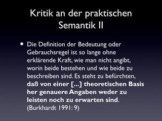 Kritik an der praktischen
        Semantik II

Die Definition der Bedeutung oder
Gebrauchsregel ist so lange ohne erklärende
Kraft, wie man nicht angibt, worin beide
bestehen und wie beide zu beschreiben sind.
Es steht zu befürchten, daß von einer [...]
theoretischen Basis her genauere
Angaben weder zu leisten noch zu
erwarten sind. (Burkhardt 1991: 9)
 