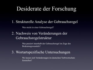 Desiderate der Forschung

1. Strukturelle Analyse der Gebrauchsregel
      Was steckt in einer Gebrauchsregel?

2. Nachweis von Veränderungen der
   Gebrauchsregelstruktur
      Was passiert innerhalb der Gebrauchsregel im Zuge des
      Bedeutungswandels?

3. Wortartspezifische Untersuchungen
      Wo lassen sich Veränderungen im deutschen Verbwortschatz
      feststellen?
 