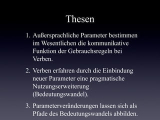 Thesen
1. Außersprachliche Parameter bestimmen
   im Wesentlichen die kommunikative
   Funktion der Gebrauchsregeln bei
   Verben.
2. Verben erfahren durch die Einbindung
   neuer Parameter eine pragmatische
   Nutzungserweiterung
   (Bedeutungswandel).
3. Parameterveränderungen lassen sich als
   Pfade des Bedeutungswandels abbilden.
 