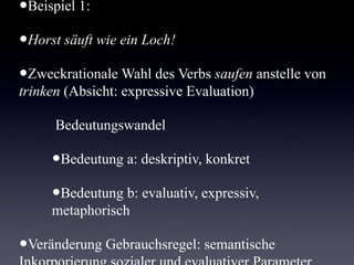 Beispiel 1:

•   Horst säuft wie ein Loch!

•   Zweckrationale Wahl des Verbs saufen anstelle von
    trinken (Absicht: expressive Evaluation)

    Bedeutungswandel

       •   Bedeutung a: deskriptiv, konkret

       •   Bedeutung b: evaluativ, expressiv, metaphorisch

•   Veränderung Gebrauchsregel: semantische
    Inkorporierung sozialer und evaluativer Parameter
 
