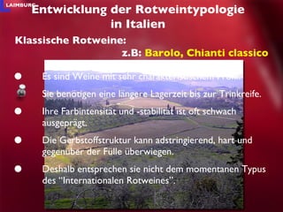 Es sind Weine mit sehr charakteristischem Profil. Sie benötigen eine längere Lagerzeit bis zur Trinkreife.  Ihre Farbintensität und -stabilität ist oft schwach ausgeprägt. Die Gerbstoffstruktur kann adstringierend, hart und gegenüber der Fülle überwiegen. Deshalb entsprechen sie nicht dem momentanen Typus des “Internationalen Rotweines”.  Entwicklung der Rotweintypologie in Italien Klassische Rotweine: z.B:  Barolo, Chianti classico 