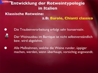 Die Traubenverarbeitung erfolgt sehr konservativ. Der Weinausbau im Barrique ist nicht selbstverständlich bzw. wird abgelehnt. Alle Maßnahmen, welche die Weine runder, üppiger machen, werden, wenn überhaupt, vorsichtig angewandt. Entwicklung der Rotweintypologie in Italien Klassische Rotweine: z.B:  Barolo, Chianti classico 