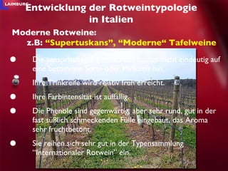 Die sensorischen Eigenschaften deuten nicht eindeutig auf eine bestimmte Sorte oder Hinkunft hin. Ihre Trinkreife wird relativ früh erreicht.  Ihre Farbintensität ist auffällig. Die Phenole sind gegenwärtig, aber sehr rund, gut in der fast süßlich schmeckenden Fülle eingebaut, das Aroma sehr fruchtbetont. Sie reihen sich sehr gut in der Typensammlung “Internationaler Rotwein” ein.  Entwicklung der Rotweintypologie in Italien Moderne Rotweine: z.B:  “Supertuskans”, “Moderne“ Tafelweine 