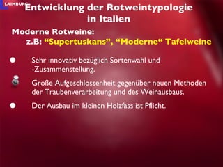 Sehr innovativ bezüglich Sortenwahl und -Zusammenstellung. Große Aufgeschlossenheit gegenüber neuen Methoden der Traubenverarbeitung und des Weinausbaus.  Der Ausbau im kleinen Holzfass ist Pflicht. Entwicklung der Rotweintypologie in Italien Moderne Rotweine: z.B:  “Supertuskans”, “Moderne“ Tafelweine 