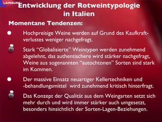 Hochpreisige Weine werden auf Grund des Kaufkraft-verlustes weniger nachgefragt. Stark “Globalisierte” Weintypen werden zunehmend abgelehnt, das authentischere wird stärker nachgefragt, Weine aus sogenannten “autochtonen” Sorten sind stark im Kommen.  Der massive Einsatz neuartiger Kellertechniken und -behandlungsmittel  wird zunehmend kritisch hinterfragt. Das Konzept der Qualität aus dem Weingarten setzt sich mehr durch und wird immer stärker auch umgesetzt, besonders hinsichtlich der Sorten-Lagen-Beziehungen. Entwicklung der Rotweintypologie in Italien Momentane Tendenzen: 