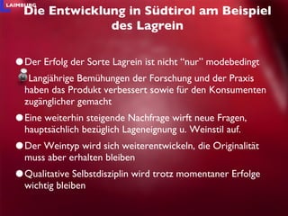 Der Erfolg der Sorte Lagrein ist nicht “nur” modebedingt  Langjährige Bemühungen der Forschung und der Praxis haben das Produkt verbessert sowie für den Konsumenten zugänglicher gemacht Eine weiterhin steigende Nachfrage wirft neue Fragen, hauptsächlich bezüglich Lageneignung u. Weinstil auf.  Der Weintyp wird sich weiterentwickeln, die Originalität muss aber erhalten bleiben Qualitative Selbstdisziplin wird trotz momentaner Erfolge wichtig bleiben Die Entwicklung in Südtirol am Beispiel des Lagrein 