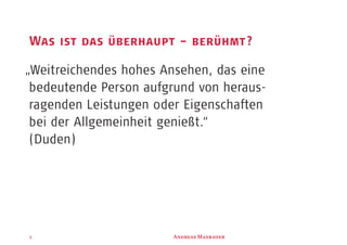 3
Was ist das überhaupt – berühmt?
„Weitreichendes hohes Ansehen, das eine
bedeutende Person aufgrund von heraus-
ragenden Leistungen oder Eigenschaften
bei der Allgemeinheit genießt.“
(Duden)
A M
 