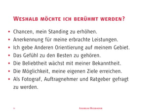 A M11
Weshalb möchte ich berühmt werden?
Chancen, mein Standing zu erhöhen.
Anerkennung für meine erbrachte Leistungen.
Ich gebe Anderen Orientierung auf meinem Gebiet.
Das Gefühl zu den Besten zu gehören.
Die Beliebtheit wächst mit meiner Bekanntheit.
Die Möglichkeit, meine eigenen Ziele erreichen.
Als Fotograf, Auftragnehmer und Ratgeber gefragt
zu werden.
 