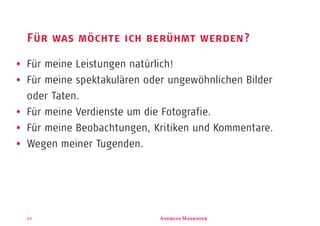 A M22
Für was möchte ich berühmt werden?
A M
Für meine Leistungen natürlich!
Für meine spektakulären oder ungewöhnlichen Bilder
oder Taten.
Für meine Verdienste um die Fotografie.
Für meine Beobachtungen, Kritiken und Kommentare.
Wegen meiner Tugenden.
 