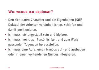 A M29
Wie werde ich berühmt?
– Den sichtbaren Charakter und die Eigenheiten (Stil/
Duktus) der Arbeiten vereinheitlichen, schärfen und
damit positionieren.
Ich muss leistungsstabil sein und bleiben.
Ich muss meine zur Persönlichkeit und zum Werk
passenden Tugenden herausstellen.
Ich muss eine Aura, einen Nimbus auf- und ausbauen
oder in einen vorhandenen Nimbus integrieren.
 