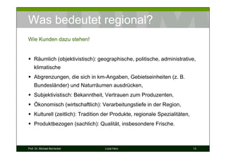 Was bedeutet regional?
Wie Kunden dazu stehen!


    Räumlich (objektivistisch): geographische, politische, administrative,
    klimatische
    Abgrenzungen, die sich in km-Angaben, Gebietseinheiten (z. B.
    Bundesländer) und Naturräumen ausdrücken,
    Subjektivistisch: Bekanntheit, Vertrauen zum Produzenten,
    Ökonomisch (wirtschaftlich): Verarbeitungstiefe in der Region,
    Kulturell (zeitlich): Tradition der Produkte, regionale Spezialitäten,
    Produktbezogen (sachlich): Qualität, insbesondere Frische.



Prof. Dr. Michael Bernecker        Local Hero                                13
 