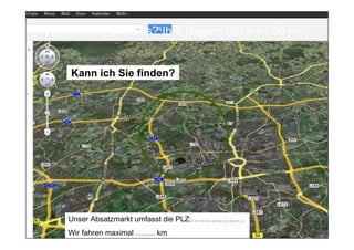 Wo machen Sie dies? Ihre Region (50 km / 30 km)


              Kann ich Sie finden?




            Unser Absatzmarkt umfasst die PLZ:…………………
            Wir fahren maximal …….. km Hero
Prof. Dr. Michael Bernecker           Local             14
 