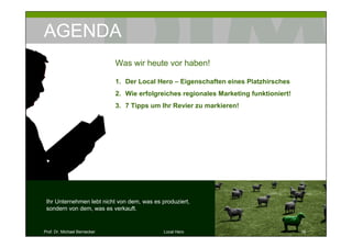 AGENDA
                              Was wir heute vor haben!

                              1. Der Local Hero – Eigenschaften eines Platzhirsches
                              2. Wie erfolgreiches regionales Marketing funktioniert!
                              3. 7 Tipps um Ihr Revier zu markieren!




 Ihr Unternehmen lebt nicht von dem, was es produziert,
 sondern von dem, was es verkauft.


Prof. Dr. Michael Bernecker                  Local Hero                                 16
 