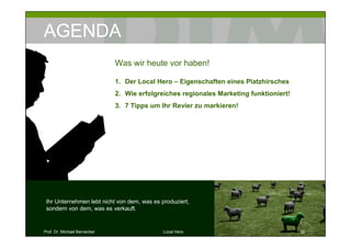 AGENDA
                              Was wir heute vor haben!

                              1. Der Local Hero – Eigenschaften eines Platzhirsches
                              2. Wie erfolgreiches regionales Marketing funktioniert!
                              3. 7 Tipps um Ihr Revier zu markieren!




 Ihr Unternehmen lebt nicht von dem, was es produziert,
 sondern von dem, was es verkauft.


Prof. Dr. Michael Bernecker                  Local Hero                                 32
 