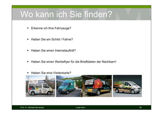 Wo kann ich Sie finden?
            Erkenne ich Ihre Fahrzeuge?


            Haben Sie ein Schild / Fahne?


            Haben Sie einen Internetauftritt?


            Haben Sie einen Werbeflyer für die Briefkästen der Nachbarn!


            Haben Sie eine Visitenkarte?




Prof. Dr. Michael Bernecker                     Local Hero                 36
 