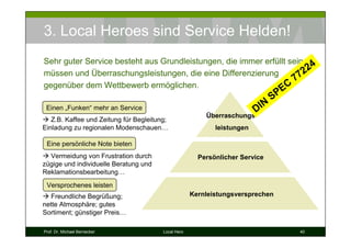 3. Local Heroes sind Service Helden!
Sehr guter Service besteht aus Grundleistungen, die immer erfüllt sein 4
müssen und Überraschungsleistungen, die eine Differenzierung           22
                                                                    77
gegenüber dem Wettbewerb ermöglichen.                          EC
                                                                              SP
 Einen „Funken“ mehr an Service                                       D IN
                                                         Überraschungs-
   Z.B. Kaffee und Zeitung für Begleitung;
Einladung zu regionalen Modenschauen…                       leistungen

 Eine persönliche Note bieten
  Vermeidung von Frustration durch                     Persönlicher Service
zügige und individuelle Beratung und
Reklamationsbearbeitung…
 Versprochenes leisten
   Freundliche Begrüßung;                            Kernleistungsversprechen
nette Atmosphäre; gutes
Sortiment; günstiger Preis…

Prof. Dr. Michael Bernecker             Local Hero                                 40
 