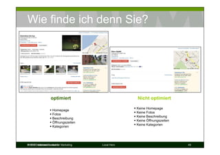 Wie finde ich denn Sie?




                   optimiert                         Nicht optimiert

                                                     Keine Homepage
                    Homepage
                                                     Keine Fotos
                    Fotos
                                                     Keine Beschreibung
                    Beschreibung
                                                     Keine Öffnungszeiten
                    Öffnungszeiten
                                                     Keine Kategorien
                    Kategorien




© DIM Deutsches Institut für
Prof. Dr. Michael Bernecker Marketing   Local Hero                          49
 