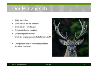 Der Platzhirsch

    Jeder kennt Ihn!
    Er ist stärker als die anderen!
    Er ist die Nr. 1 im Revier!
    Er hat sein Revier markiert!
    Er verteidigt sein Revier!
    Er ist der einzige der sich fortpflanzen darf !


    Gelegentlich wird er von Wettbewerbern
    auch mal überlistet!




Prof. Dr. Michael Bernecker                 Local Hero   5
 