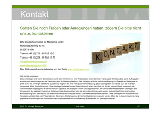 Kontakt
Sollten Sie noch Fragen oder Anregungen haben, zögern Sie bitte nicht
uns zu kontaktieren

DIM Deutsches Institut für Marketing GmbH
Hohenstaufenring 43-45
D-50674 Köln
Telefon +49 (0) 221 / 99 555 10-0
Telefax +49 (0) 221 / 99 555 10-77
info@Marketinginstitut.BIZ
www.Marketinginstitut.BIZ
Das Bildmaterial wurde teilweise von der Seite www.photocase.com zusammengestellt.

Alle Rechte vorbehalten.
Diese Unterlagen sind nur für den Gebrauch durch den Teilnehmer an einer Präsentation, einem Seminar, Training oder Workshop bzw. durch Auftraggeber
entsprechend des Auftrages an das Deutsche Institut für Marketing bestimmt. Die Verteilung an Dritte und Vervielfältigung zum Zwecke der Weitergabe an
Dritte ist nur mit vorheriger schriftlicher Zustimmung möglich. Bei einer nicht autorisierten Nutzung, gilt ein Lizenzgebühr von 10.000 Euro als vereinbart.
Verwendete Bilder, Illustrationen und Fotos unterliegen teilweise fremden Copyrights und gelten hiermit als nur für den internen Zweck verwendet. Alle
vorkommenden eingetragenen Warenzeichen sind Eigentum der jeweiligen Firmen und Organisationen. Alle verwendeten Markennamen unterliegen dem
Urheberrecht der jeweiligen Eigentümer. Falls geschützte Warenzeichen nicht als solche kenntlich gemacht wurden, bedeutet das Fehlen einer solchen
Kennzeichnung nicht, dass es sich um einen freien Namen im Sinne des Waren- und Markenzeichenrechts handelt. Diese Unterlagen sind im Rahmen von
Konzeptionsarbeiten bzw. von Präsentationen, Seminaren, Workshops oder ähnlichen Maßnahmen eingesetzt worden. Ohne die in diesem Zusammenhang
gegebenen Erläuterungen und Kommentare kann möglicherweise eine unvollständige Aussagekraft und Sachlage entstehen.



Prof. Dr. Michael Bernecker                                            Local Hero                                                                         67
 