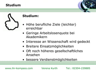 Studium Studium: Höhe berufliche Ziele (leichter) erreichbar  Geringe Arbeitslosenquote bei Akademikern Interesse an Wissenschaft wird gedeckt Breitere Einsatzmöglichkeiten Oft noch höheres gesellschaftliches Ansehen bessere Verdienstmöglichkeiten 