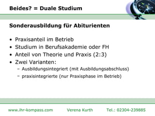Beides? = Duale Studium Sonderausbildung für Abiturienten Praxisanteil im Betrieb Studium in Berufsakademie oder FH Anteil von Theorie und Praxis (2:3) Zwei Varianten: Ausbildungsintegriert (mit Ausbildungsabschluss) praxisintegrierte (nur Praxisphase im Betrieb)   