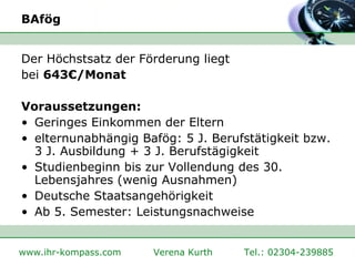 BAfög Der Höchstsatz der Förderung liegt  bei  643€/Monat   Voraussetzungen: Geringes Einkommen der Eltern  elternunabhängig Bafög: 5 J. Berufstätigkeit bzw. 3 J. Ausbildung + 3 J. Berufstägigkeit  Studienbeginn bis zur Vollendung des 30. Lebensjahres (wenig Ausnahmen) Deutsche Staatsangehörigkeit Ab 5. Semester: Leistungsnachweise 