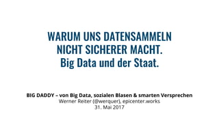 BIG DADDY – von Big Data, sozialen Blasen & smarten Versprechen
Werner Reiter (@werquer), epicenter.works
31. Mai 2017
WARUM UNS DATENSAMMELN
NICHT SICHERER MACHT.
Big Data und der Staat.
 