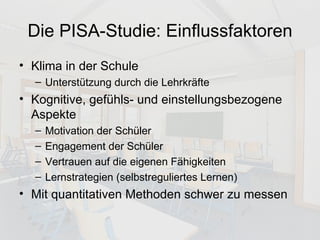 Die PISA-Studie: Einflussfaktoren Klima in der Schule Unterstützung durch die Lehrkräfte Kognitive, gefühls- und einstellungsbezogene Aspekte Motivation der Schüler Engagement der Schüler Vertrauen auf die eigenen Fähigkeiten Lernstrategien (selbstreguliertes Lernen) Mit quantitativen Methoden schwer zu messen 