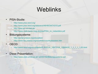 Weblinks PISA-Studie: http://www.pisa.oecd.org / http://www.pisa.oecd.org/dataoecd/48/48/34474315.pdf http://pisa.ipn.uni-kiel.de/ http://www.mpib-berlin.mpg.de/pisa/PISA_im_Ueberblick.pdf Bildungssysteme: http://portal.unesco.org/education/ http://www.ibe.unesco.org/countries/countrydossiers.htm OECD: http://www.oecd.org/countrieslist/0,3025,en_33873108_33844430_1_1_1_1_1,00.html Diese Präsentation: http://www.unet.univie.ac.at/~a0303192/Bildungssysteme.ppt 