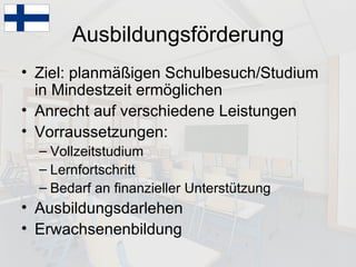 Ausbildungsförderung Ziel: planmäßigen Schulbesuch/Studium in Mindestzeit ermöglichen Anrecht auf verschiedene Leistungen Vorraussetzungen: Vollzeitstudium Lernfortschritt Bedarf an finanzieller Unterstützung Ausbildungsdarlehen Erwachsenenbildung 