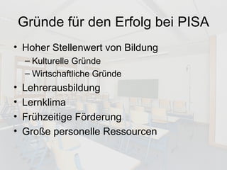 Gründe für den Erfolg bei PISA Hoher Stellenwert von Bildung Kulturelle Gründe Wirtschaftliche Gründe Lehrerausbildung Lernklima Frühzeitige Förderung Große personelle Ressourcen 