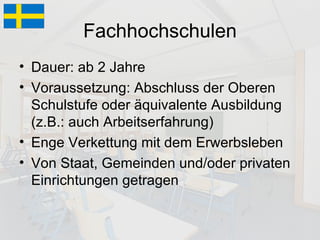 Fachhochschulen Dauer: ab 2 Jahre Voraussetzung: Abschluss der Oberen Schulstufe oder äquivalente Ausbildung (z.B.: auch Arbeitserfahrung) Enge Verkettung mit dem Erwerbsleben Von Staat, Gemeinden und/oder privaten Einrichtungen getragen 