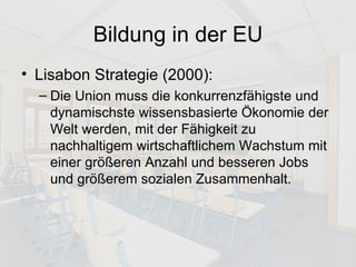 Bildung in der EU Lisabon Strategie (2000): Die Union muss die konkurrenzfähigste und dynamischste wissensbasierte Ökonomie der Welt werden, mit der Fähigkeit zu nachhaltigem wirtschaftlichem Wachstum mit einer größeren Anzahl und besseren Jobs und größerem sozialen Zusammenhalt. 