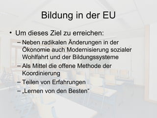 Bildung in der EU Um dieses Ziel zu erreichen: Neben radikalen Änderungen in der Ökonomie auch Modernisierung sozialer Wohlfahrt und der Bildungssysteme Als Mittel die offene Methode der Koordinierung Teilen von Erfahrungen „Lernen von den Besten“ 