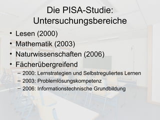 Die PISA-Studie: Untersuchungsbereiche Lesen (2000) Mathematik (2003) Naturwissenschaften (2006) Fächerübergreifend 2000: Lernstrategien und Selbstreguliertes Lernen  2003: Problemlösungskompetenz 2006: Informationstechnische Grundbildung  