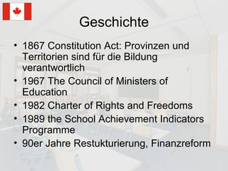 Geschichte 1867 Constitution Act: Provinzen und Territorien sind für die Bildung verantwortlich 1967 The Council of Ministers of Education 1982 Charter of Rights and Freedoms 1989 the School Achievement Indicators Programme 90er Jahre Restukturierung, Finanzreform 