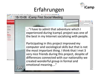 Erfahrungen ...“I have to admit that adventure which I experienced during Icamp1 project was one of the best in my Internet socialising with people. Participating in this project improved my computer and sociological skills but that is not the most important thing. I think that I met 3 very nice friends during this project, despite of differences connected with our nationality we created wonderful group in formal and emotional meaning....”   