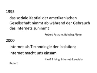 1995 das soziale Kaptial der amerikanischen Gesellschaft nimmt ab während der Gebrauch des Internets zunimmt Robert Putnam, Bolwing Alone 2000 Internet als Technologie der Isolation; Internet macht uns einsam Nie & Erbing, Internet & society Report 