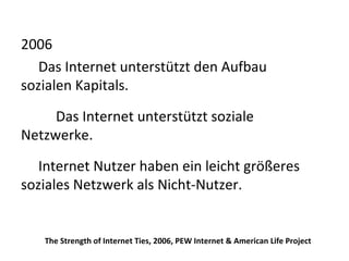 2006 Das Internet unterstützt den Aufbau  sozialen Kapitals. Das Internet unterstützt soziale Netzwerke. Internet Nutzer haben ein leicht größeres  soziales Netzwerk als Nicht-Nutzer.  The Strength of Internet Ties, 2006, PEW Internet & American Life Project 