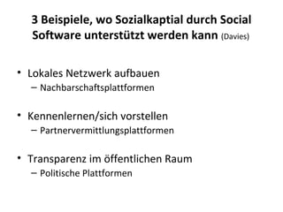 3 Beispiele, wo Sozialkaptial durch Social Software unterstützt werden kann  (Davies)   Lokales Netzwerk aufbauen Nachbarschaftsplattformen Kennenlernen/sich vorstellen Partnervermittlungsplattformen Transparenz im öffentlichen Raum Politische Plattformen 