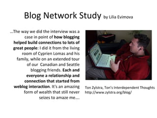 Blog Network Study  by Lilia Evimova … The way we did the interview was a case in point of  how blogging helped build connections to lots of great people : I did it from the living room of Cyprien Lomas and his family, while on an extended tour of our  Canadian and Seattle blogging friends.  Each and everyone a relationship and connection that started from weblog interaction . It's an amazing form of wealth that still never seizes to amaze me…. Ton Zylstra, Ton’s Interdependent Thoughts http://www.zylstra.org/blog/ 