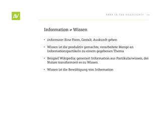 Deer In THe He ADlIgHT s   10




Information ≠ Wissen

•	 informare: eine Form, gestalt, Auskunft geben

• Wissen ist die produktiv gemachte, verarbeitete Menge an
  Informationspartikeln zu einem gegebenen Thema

• Beispiel Wikipedia: generiert Information aus Partikularwissen, der
  nutzer transformiert es zu Wissen

• Wissen ist die Bewältigung von Information
 