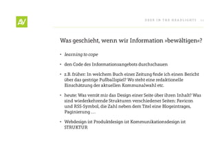 Deer In THe He ADlIgHT s      11




Was geschieht, wenn wir Information »bewältigen«?

•	 learning	to	cope

• den Code des Informationsangebots durchschauen

• z.B. früher: In welchem Buch einer Zeitung finde ich einen Bericht
  über das gestrige Fußballspiel? Wo steht eine redaktionelle
  einschätzung der aktuellen Kommunalwahl etc.

• heute: Was verrät mir das Design einer seite über ihren Inhalt? Was
  sind wiederkehrende strukturen verschiedener seiten: Favicon
  und rss-symbol, die Zahl neben dem Titel eine Blogeintrages,
  Paginierung …

• Webdesign ist Produktdesign ist Kommunikationsdesign ist
  sTrUKTUr
 