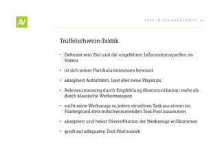 Deer In THe He ADlIgHT s   22




Trüffelschwein-Taktik

• Definiert sein Ziel und die ungefähren Informationsquellen im
  Voraus

• ist sich seiner Partikularinteressen bewusst

• akzeptiert Autoritäten, lässt aber neue Player zu

• relevanzmessung durch empfehlung (Kommunikation) mehr als
  durch klassische Werbestrategien

• sucht seine Werkzeuge zu jedem einzelnen Task aus einem im
  Hintergrund stets mitschwimmenden Tool-Pool zusammen

• akzeptiert und heisst Diversifikation der Werkzeuge willkommen

• greift auf adäquaten	Tool-Pool zurück
 
