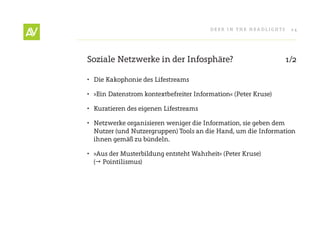 Deer In THe He ADlIgHT s    24




soziale netzwerke in der Infosphäre?                               1/2

• Die Kakophonie des lifestreams

• »ein Datenstrom kontextbefreiter Information« (Peter Kruse)

• Kuratieren des eigenen lifestreams

• netzwerke organisieren weniger die Information, sie geben dem
  nutzer (und nutzergruppen) Tools an die Hand, um die Information
  ihnen gemäß zu bündeln.

• »Aus der Musterbildung entsteht Wahrheit« (Peter Kruse)
  ( Pointilismus)
 