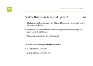Deer In THe He ADlIgHT s   25




soziale netzwerke in der Infosphäre?                              2/2

• Myspace als netzwerk zweiter Klasse: Homepages innerhalb eines
  netzwerkgeflechts

• Facebook als netzwerk erste Klasse: Weg von der Homepage, hin
  zum Multi-User-stream

• Was verändert das in der Infosphäre?



 evolution der Empfehlungssyteme:

• 1. generation: Amazon

• 2. generation: lovelyBooks
 