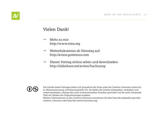 Deer In THe He ADlIgHT s                27




Vielen Dank!

     Mehr zu mir:
      http://www.viess.org

     Weiterdiskutieren ab Dienstag auf:
      http://aviess.posterous.com

     Diesen Vortrag online sehen und downloaden:
      http://slideshare.net/aviess/buchcamp




Die Inhalte dieses Vortrages stehen mit Ausnahme der Fotos unter der Creative-Commons-lizenz by-
nc (namensnennung, nicht kommerziell). D.h. sie dürfen die Inhalte weitergeben, verändern und
weiterverarbeiten, solange dies nicht zu kommerziellen Zwecken geschieht und sie mich, Alexander
Vieß, als Urheber des Originalvortrages angeben.
Weitere Informationen zu den Creative Commons entnehmen sie bitte http://de.wikipedia.org/wiki/
Creative_commons oder http://de.creativecommons.org/
 